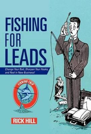 Fishing for Leads: Change Your Bait, Sharpen Your Hooks, and Reel in New Business! by Rick Hill 9781475915006