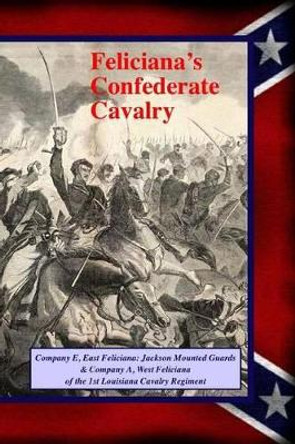 Feliciana's Confederate Cavalry: Company E, East Feliciana Jackson Mounted Guards & Company A, West Feliciana of the 1st Louisiana Cavalry Regiment by Randy Decuir 9781493571819