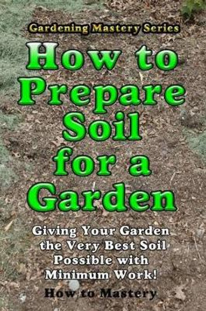 How to Prepare Soil for a Garden: Giving Your Garden the Very Best Soil Possible with Minimum Work! by How-To Mastery 9781493702794