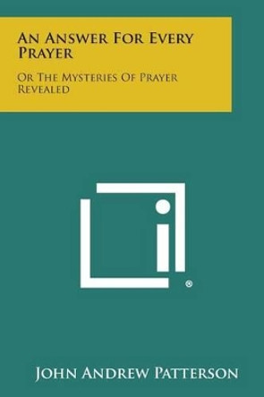 An Answer for Every Prayer: Or the Mysteries of Prayer Revealed by John Andrew Patterson 9781494033989