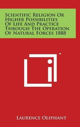 Scientific Religion Or Higher Possibilities Of Life And Practice Through The Operation Of Natural Forces 1888 by Laurence Oliphant 9781494159221