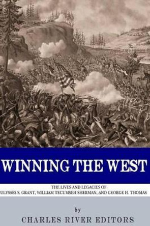 Winning the West: The Lives and Legacies of Ulysses S. Grant, William Tecumseh Sherman, and George H. Thomas by Charles River Editors 9781494297992