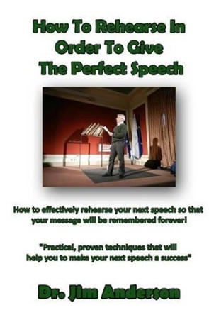 How To Rehearse In Order To Give The Perfect Speech: How to effectively rehearse your next speech so that your message will be remembered forever! by Jim Anderson 9781494321987