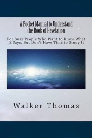 A Pocket Manual to Understand The Book of Revelation: For Busy People Who Want to Know What It Says, But Don't Have Time to Study It by Walker Thomas 9781494338176