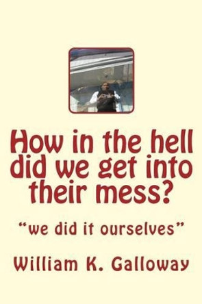 how in the hell did we get into their mess: we did it to themselves by William Kenneth Galloway 9781494441807