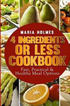 4 Ingredients or Less Cookbook: Fast, Practical & Healthy Meal Options by Maria Holmes 9781494488857