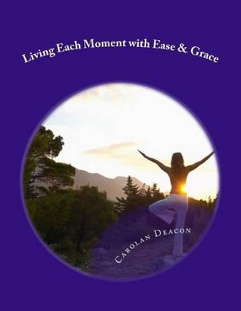 Living Each Moment with Ease & Grace: A Simple Guide to a Beautiful Life by Carolan Deacon 9781494720018