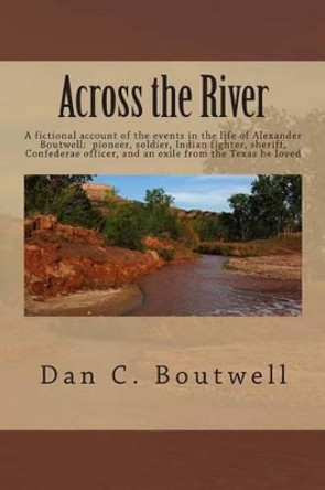 Across the River: A fictional account of the events in the life of Alexander Boutwell: pioneer, soldier, Indian fighter, sheriff, Confederate officer an and exile from the Texas he loved by Dan C Boutwell 9781494740078