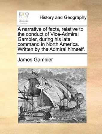 A Narrative of Facts, Relative to the Conduct of Vice-Admiral Gambier, During His Late Command in North America. Written by the Admiral Himself by James Gambier 9781171376019