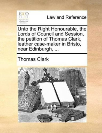 Unto the Right Honourable, the Lords of Council and Session, the Petition of Thomas Clark, Leather Case-Maker in Bristo, Near Edinburgh, ... by Thomas Clark, A 9781171382720