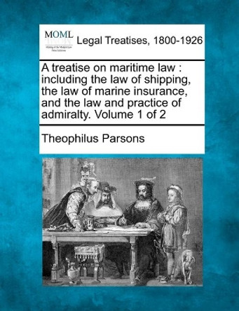 A Treatise on Maritime Law: Including the Law of Shipping, the Law of Marine Insurance, and the Law and Practice of Admiralty. Volume 1 of 2 by Theophilus Parsons 9781240042166