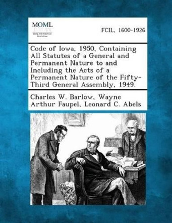 Code of Iowa 1950 Containing All Statutes of a General and Permanent Nature to and Including the Acts of a Permanent Nature of the Fifty-Third General Assembly, 1949. by Charles W Barlow 9781287330387
