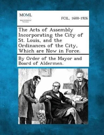 The Acts of Assembly Incorporating the City of St. Louis, and the Ordinances of the City, Which Are Now in Force. by By Order of the Mayor and Board of Alder 9781287333449