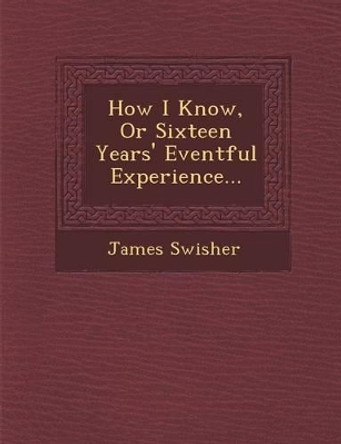 How I Know, or Sixteen Years' Eventful Experience... by James Swisher 9781288143870