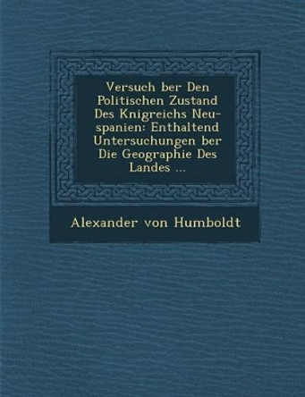 Versuch Ber Den Politischen Zustand Des K Nigreichs Neu-Spanien: Enthaltend Untersuchungen Ber Die Geographie Des Landes ... by Alexander Von Humboldt 9781288145645