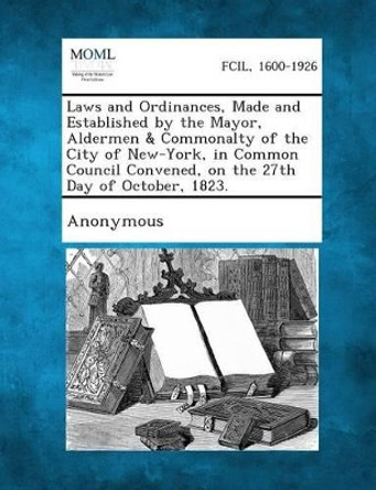 Laws and Ordinances, Made and Established by the Mayor, Aldermen & Commonalty of the City of New-York, in Common Council Convened, on the 27th Day of October, 1823. by Anonymous 9781289328924