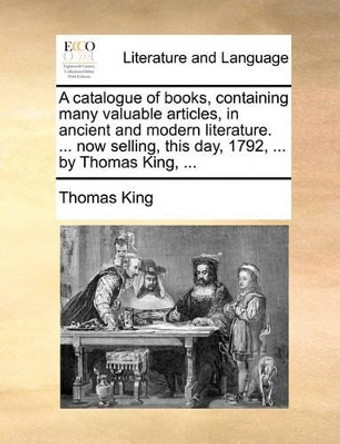 A Catalogue of Books, Containing Many Valuable Articles, in Ancient and Modern Literature. ... Now Selling, This Day, 1792, ... by Thomas King, ... by Thomas King 9781170404041