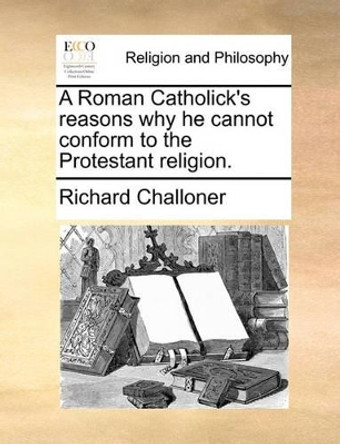 A Roman Catholick's Reasons Why He Cannot Conform to the Protestant Religion. by Richard Challoner 9781170632475