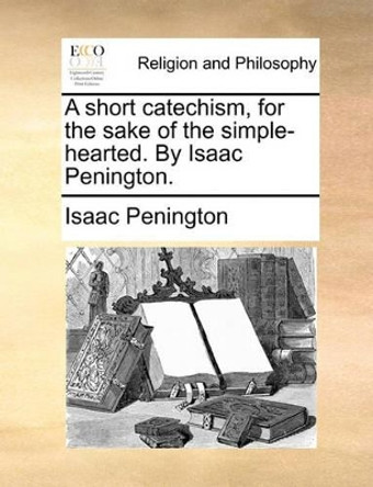 A Short Catechism, for the Sake of the Simple-Hearted. by Isaac Penington by Isaac Penington 9781170916339