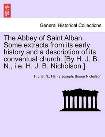 The Abbey of Saint Alban. Some Extracts from Its Early History and a Description of Its Conventual Church. [By H. J. B. N., i.e. H. J. B. Nicholson.] by H J B N 9781241350710