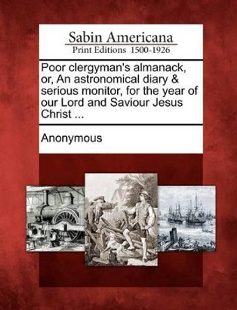 Poor Clergyman's Almanack, Or, an Astronomical Diary & Serious Monitor, for the Year of Our Lord and Saviour Jesus Christ ... by Anonymous 9781275869882