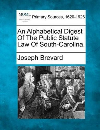 An Alphabetical Digest of the Public Statute Law of South-Carolina. by Joseph Brevard 9781277086645