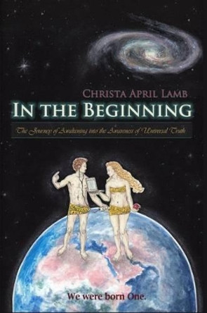 In the Beginning: The Journey of Awakening into the Awareness of Universal Truth by Christa April Lamb 9781477407158