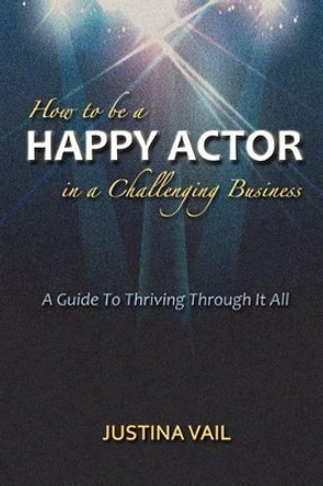 How to be a Happy Actor in a Challenging Business: A Guide to Thriving Through It All by Justina Vail 9781477522219