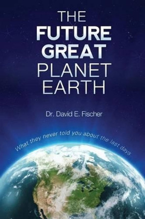 The Future Great Planet Earth: What they never told you about the &quot;last days&quot; by David E Fischer 9781478315117