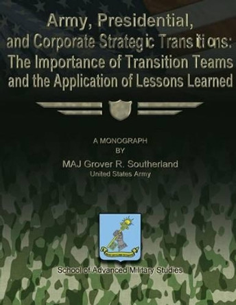 Army, Presidential, and Corporate Strategic Transitions: The Importance of Transition Teams and the Application of Lessons Learned by School Of Advanced Military Studies 9781479194094