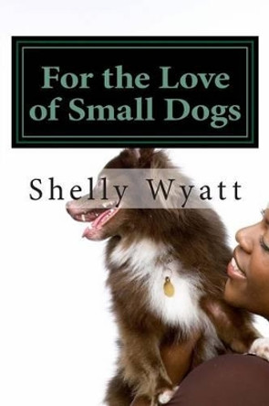 For the Love of Small Dogs by Shelly L Wyatt 9781480056510