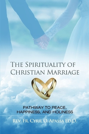 The Spirituality of Christian Marriage: Pathway to Peace, Happiness, and Holiness by Cyril O Apassa Ed D 9781480938960