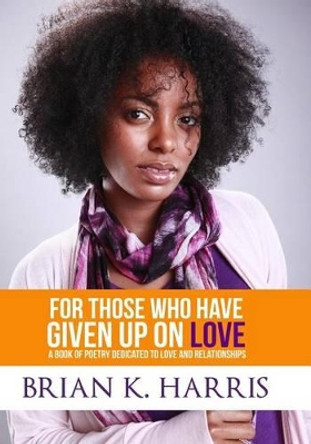 For Those Who Have Given Up On Love: A Book Of Poetry Dedicated To Love And Relationships by Brian K Harris 9781480252806