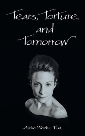 Tears, Torture, and Tomorrow by Esq Ashlie Weeks 9781480859876