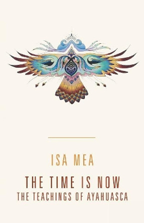 The Time Is Now: The Teachings of Ayahuasca by Isa Mea 9781480862586
