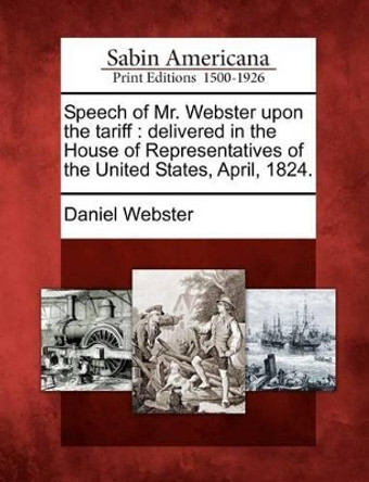 Speech of Mr. Webster Upon the Tariff: Delivered in the House of Representatives of the United States, April, 1824. by Daniel Webster 9781275821248