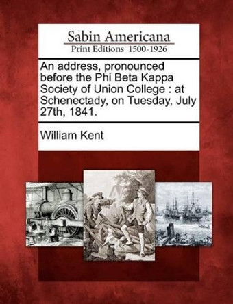 An Address, Pronounced Before the Phi Beta Kappa Society of Union College: At Schenectady, on Tuesday, July 27th, 1841. by William Kent 9781275684157