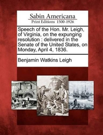 Speech of the Hon. Mr. Leigh, of Virginia, on the Expunging Resolution: Delivered in the Senate of the United States, on Monday, April 4, 1836. by Benjamin Watkins Leigh 9781275693968