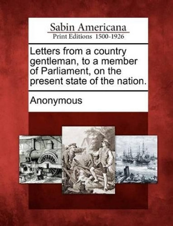 Letters from a Country Gentleman, to a Member of Parliament, on the Present State of the Nation. by Anonymous 9781275700680