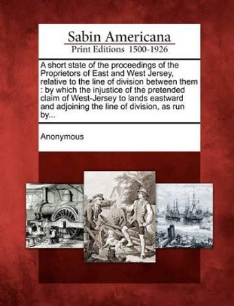 A Short State of the Proceedings of the Proprietors of East and West Jersey, Relative to the Line of Division Between Them: By Which the Injustice O by Anonymous 9781275719101