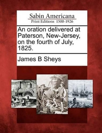 An Oration Delivered at Paterson, New-Jersey, on the Fourth of July, 1825. by James B Sheys 9781275785342