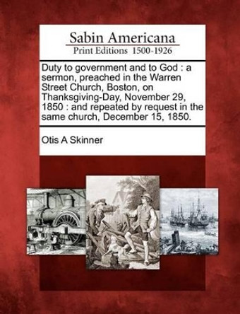 Duty to Government and to God: A Sermon, Preached in the Warren Street Church, Boston, on Thanksgiving-Day, November 29, 1850: And Repeated by Request in the Same Church, December 15, 1850. by Otis A Skinner 9781275791992