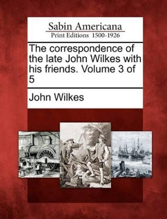 The Correspondence of the Late John Wilkes with His Friends. Volume 3 of 5 by John Wilkes 9781275827547