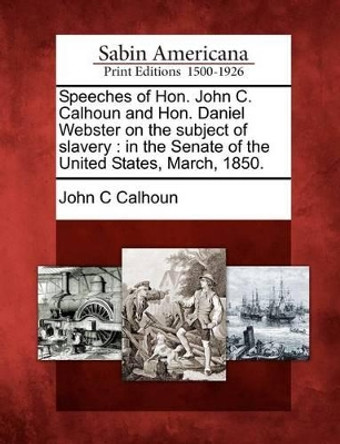 Speeches of Hon. John C. Calhoun and Hon. Daniel Webster on the Subject of Slavery: In the Senate of the United States, March, 1850. by John C Calhoun 9781275837935