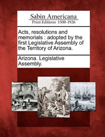 Acts, Resolutions and Memorials: Adopted by the First Legislative Assembly of the Territory of Arizona. by Arizona Legislative Assembly 9781275840003