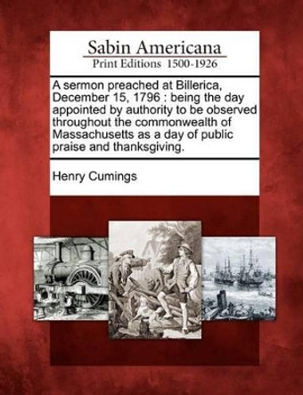 A Sermon Preached at Billerica, December 15, 1796: Being the Day Appointed by Authority to Be Observed Throughout the Commonwealth of Massachusetts as a Day of Public Praise and Thanksgiving. by Henry Cumings 9781275847057