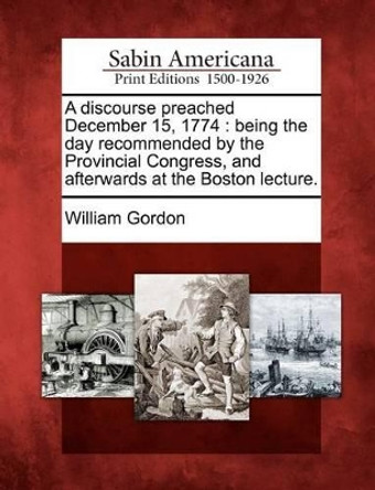 A Discourse Preached December 15, 1774: Being the Day Recommended by the Provincial Congress, and Afterwards at the Boston Lecture. by William Gordon 9781275856318