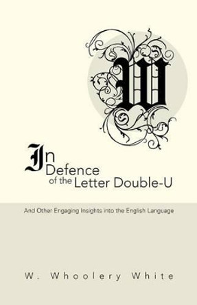 In Defence of the Letter Double-U: And Other Engaging Insights Into the English Language by W Whoolery White 9781491754900