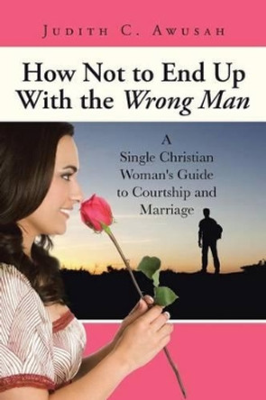 How Not to End Up with the Wrong Man: A Single Christian Woman's Guide to Courtship and Marriage by Judith C Awusah 9781491757420