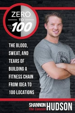 Zero to 100: The Blood, Sweat, and Tears of Building a Fitness Chain from Idea to 100 Locations by Shannon &quot;The Cannon&quot; Hudson 9781491765470
